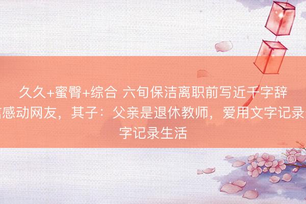 久久+蜜臀+综合 六旬保洁离职前写近千字辞职信感动网友，其子：父亲是退休教师，爱用文字记录生活