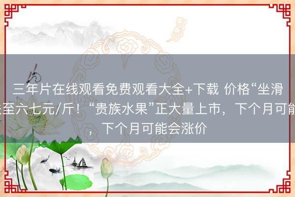 三年片在线观看免费观看大全+下载 价格“坐滑梯”，跌至六七元/斤！“贵族水果”正大量上市，下个月可能会涨价