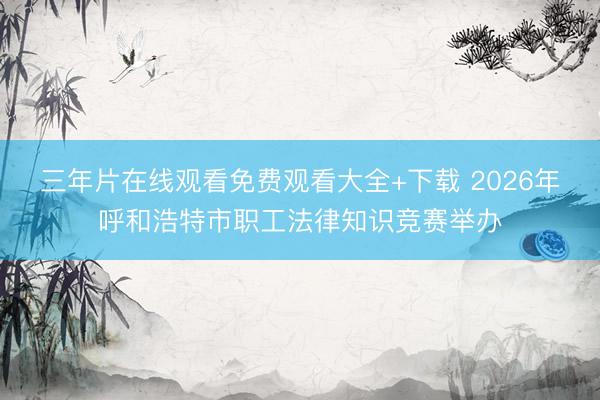 三年片在线观看免费观看大全+下载 2026年呼和浩特市职工法律知识竞赛举办