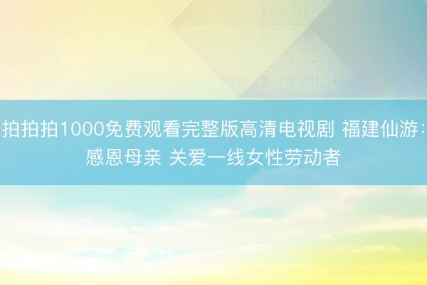 拍拍拍1000免费观看完整版高清电视剧 福建仙游：感恩母亲 关爱一线女性劳动者