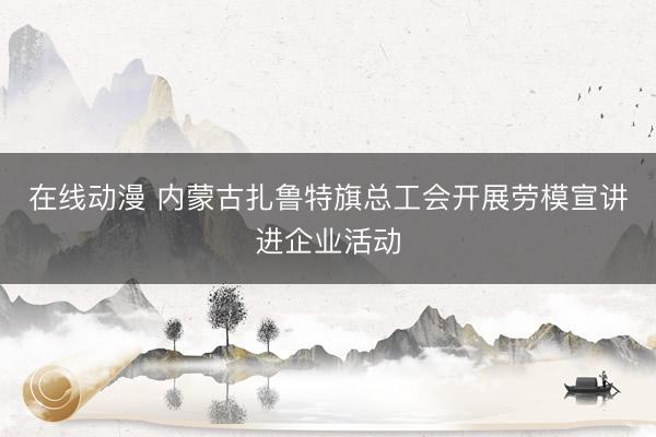 在线动漫 内蒙古扎鲁特旗总工会开展劳模宣讲进企业活动
