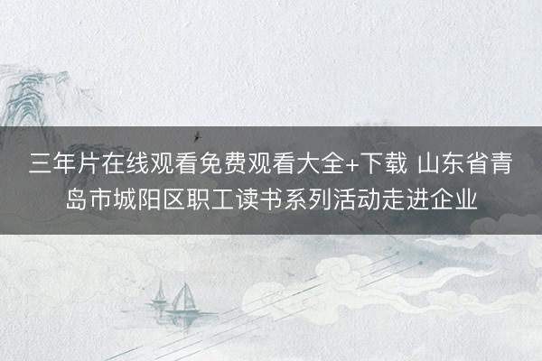 三年片在线观看免费观看大全+下载 山东省青岛市城阳区职工读书系列活动走进企业