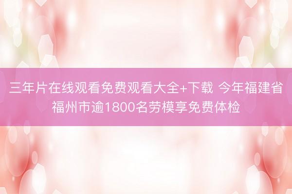 三年片在线观看免费观看大全+下载 今年福建省福州市逾1800名劳模享免费体检