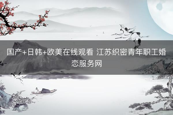 国产+日韩+欧美在线观看 江苏织密青年职工婚恋服务网