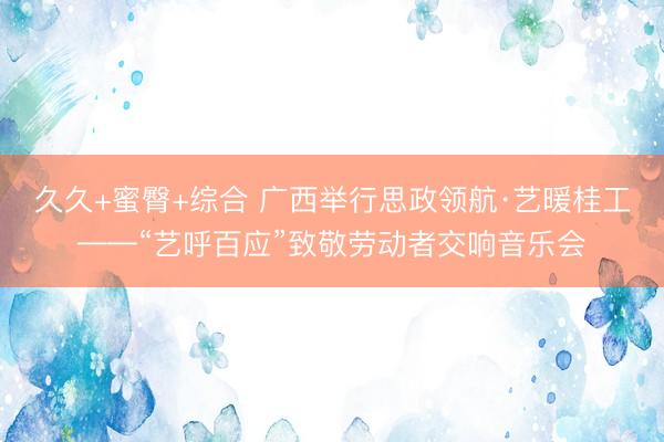 久久+蜜臀+综合 广西举行思政领航·艺暖桂工——“艺呼百应”致敬劳动者交响音乐会