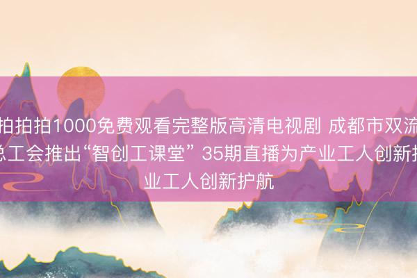 拍拍拍1000免费观看完整版高清电视剧 成都市双流区总工会推出“智创工课堂” 35期直播为产业工人创新护航