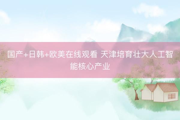 国产+日韩+欧美在线观看 天津培育壮大人工智能核心产业