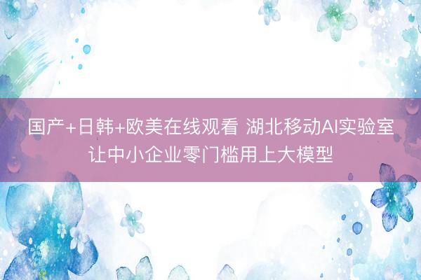国产+日韩+欧美在线观看 湖北移动AI实验室让中小企业零门槛用上大模型