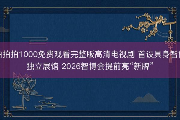 拍拍拍1000免费观看完整版高清电视剧 首设具身智能独立展馆 2026智博会提前亮“新牌”