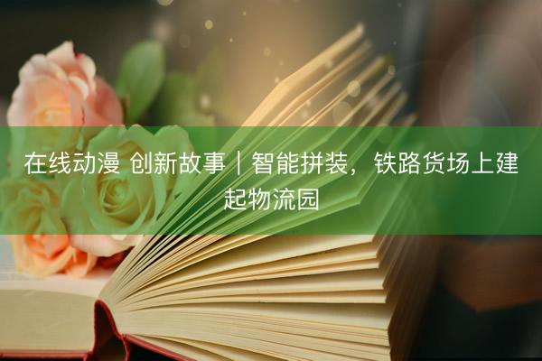 在线动漫 创新故事｜智能拼装，铁路货场上建起物流园