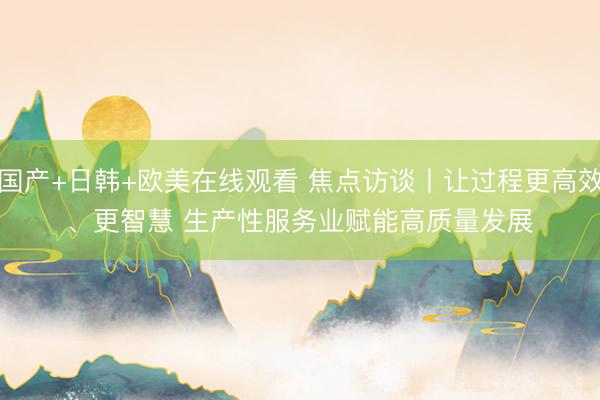 国产+日韩+欧美在线观看 焦点访谈丨让过程更高效、更智慧 生产性服务业赋能高质量发展