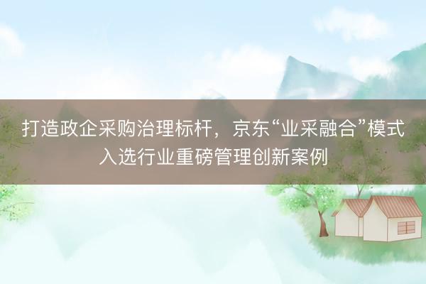 打造政企采购治理标杆，京东“业采融合”模式入选行业重磅管理创新案例