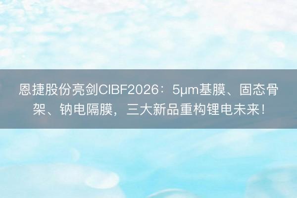 恩捷股份亮剑CIBF2026：5μm基膜、固态骨架、钠电隔膜，三大新品重构锂电未来！