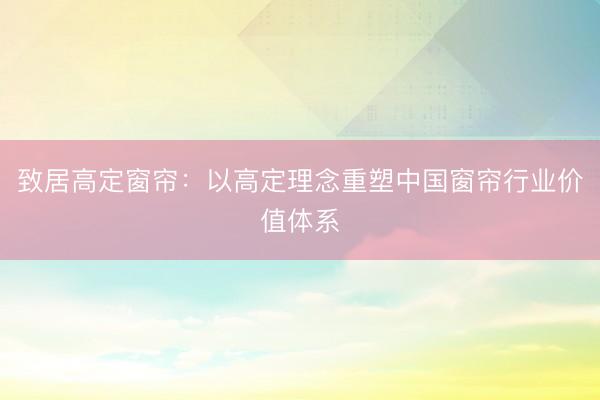 致居高定窗帘:以高定理念重塑中国窗帘行业价值体系