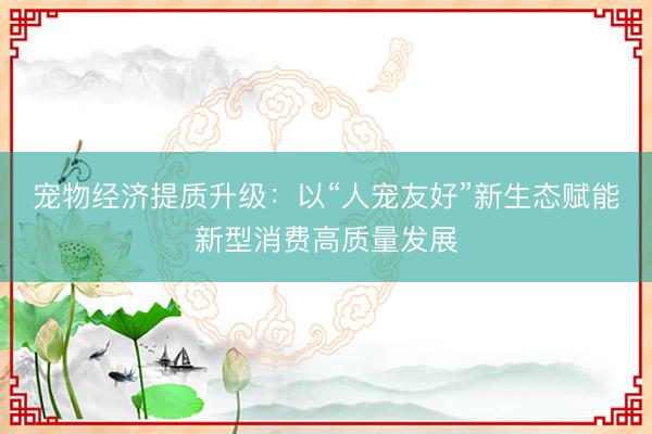 宠物经济提质升级：以“人宠友好”新生态赋能新型消费高质量发展