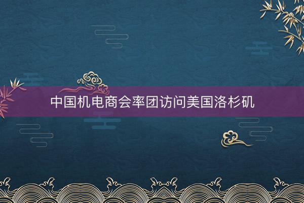 中国机电商会率团访问美国洛杉矶