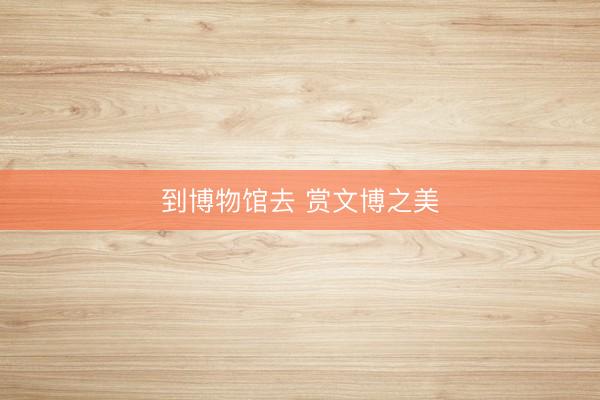 到博物馆去 赏文博之美