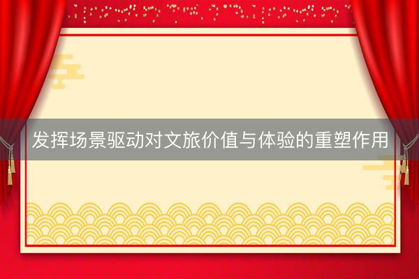 发挥场景驱动对文旅价值与体验的重塑作用