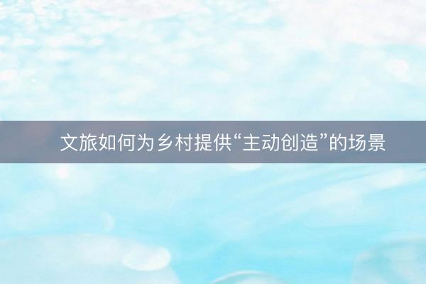 ​文旅如何为乡村提供“主动创造”的场景