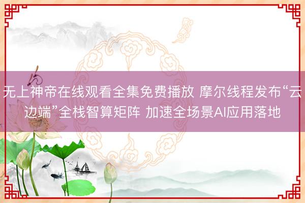 无上神帝在线观看全集免费播放 摩尔线程发布“云边端”全栈智算矩阵 加速全场景AI应用落地