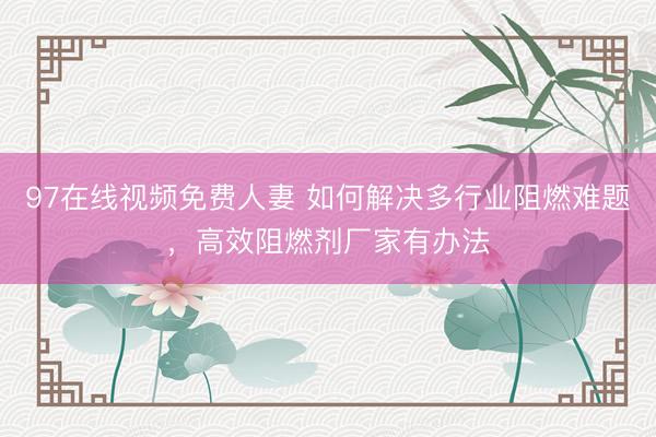 97在线视频免费人妻 如何解决多行业阻燃难题，高效阻燃剂厂家有办法
