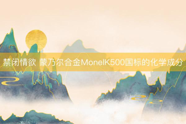 禁闭情欲 蒙乃尔合金MonelK500国标的化学成分