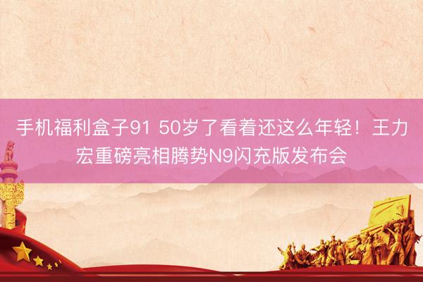 手机福利盒子91 50岁了看着还这么年轻！王力宏重磅亮相腾势N9闪充版发布会