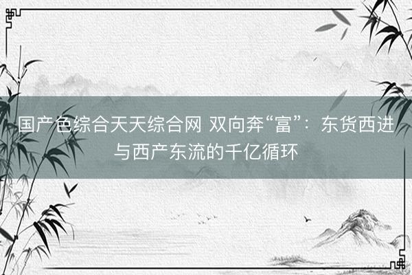 国产色综合天天综合网 双向奔“富”：东货西进与西产东流的千亿循环