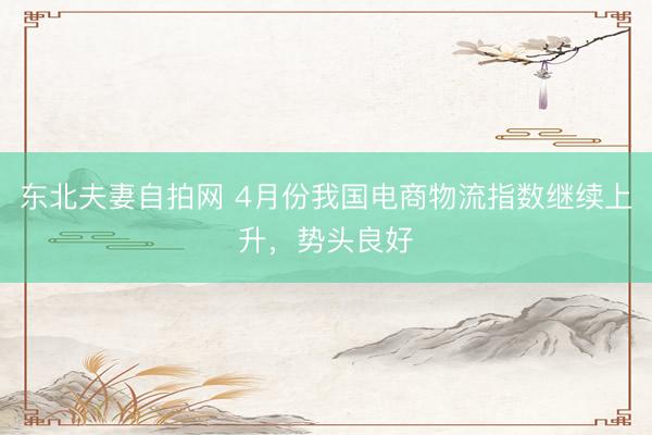 东北夫妻自拍网 4月份我国电商物流指数继续上升，势头良好