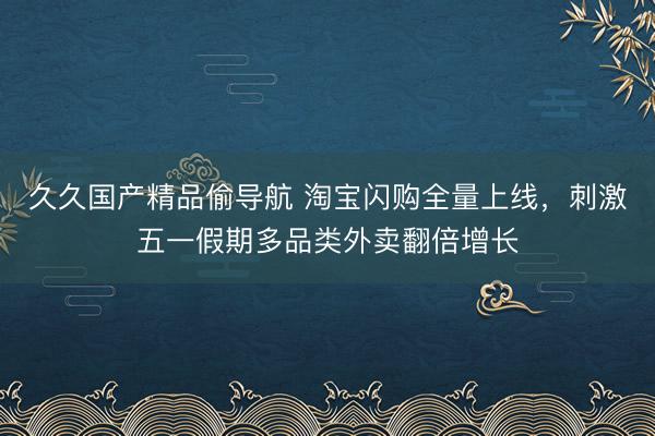 久久国产精品偷导航 淘宝闪购全量上线，刺激五一假期多品类外卖翻倍增长