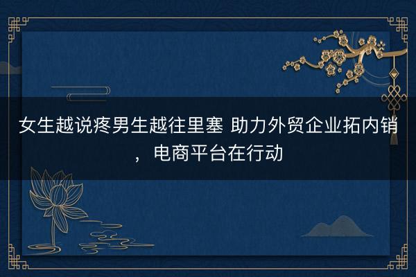 女生越说疼男生越往里塞 助力外贸企业拓内销，电商平台在行动