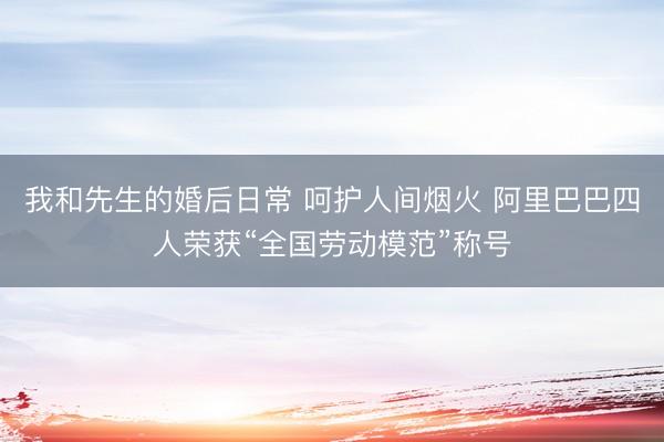 我和先生的婚后日常 呵护人间烟火 阿里巴巴四人荣获“全国劳动模范”称号