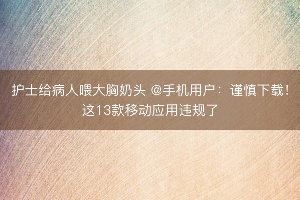 护士给病人喂大胸奶头 @手机用户：谨慎下载！这13款移动应用违规了