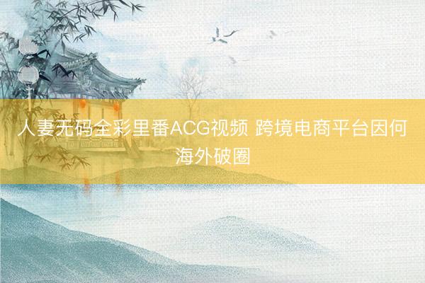 人妻无码全彩里番ACG视频 跨境电商平台因何海外破圈
