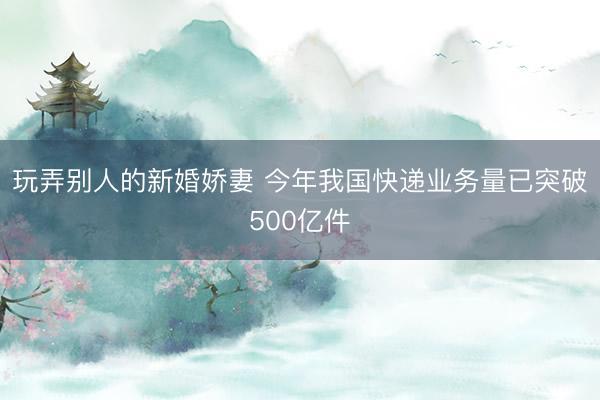 玩弄别人的新婚娇妻 今年我国快递业务量已突破500亿件