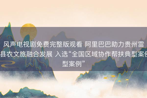 风声电视剧免费完整版观看 阿里巴巴助力贵州雷山县农文旅融合发展 入选“全国区域协作帮扶典型案例”