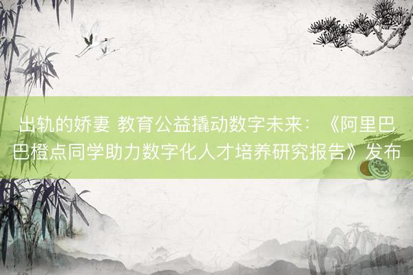 出轨的娇妻 教育公益撬动数字未来：《阿里巴巴橙点同学助力数字化人才培养研究报告》发布