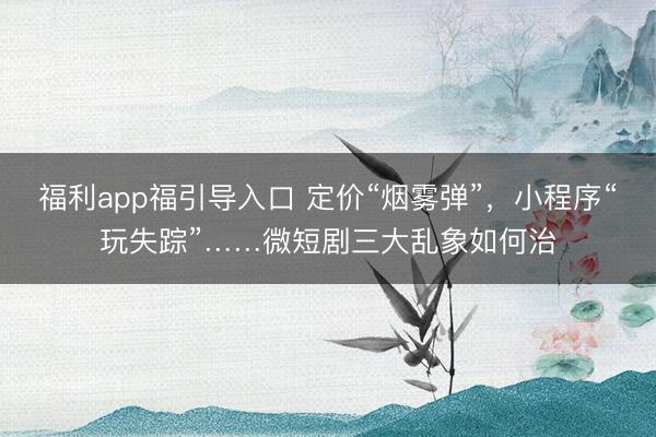 福利app福引导入口 定价“烟雾弹”，小程序“玩失踪”……微短剧三大乱象如何治
