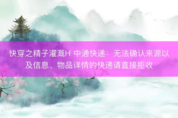 快穿之精子灌溉H 中通快递：无法确认来源以及信息、物品详情的快递请直接拒收