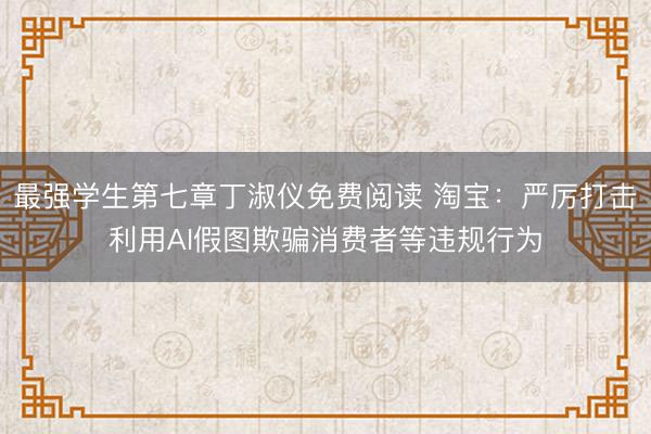 最强学生第七章丁淑仪免费阅读 淘宝：严厉打击利用AI假图欺骗消费者等违规行为