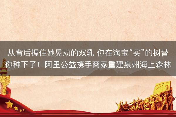 从背后握住她晃动的双乳 你在淘宝“买”的树替你种下了！阿里公益携手商家重建泉州海上森林