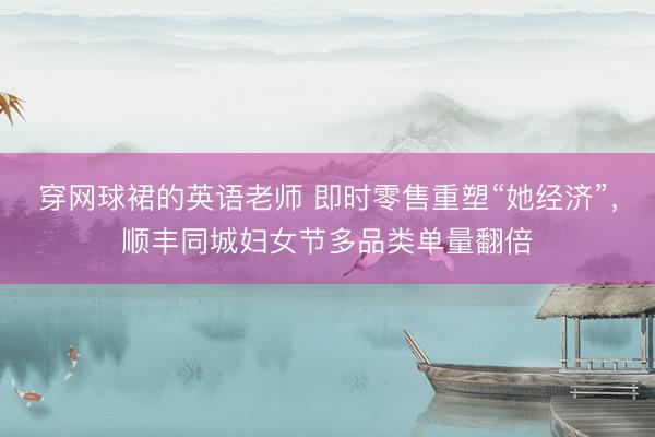 穿网球裙的英语老师 即时零售重塑“她经济”，顺丰同城妇女节多品类单量翻倍