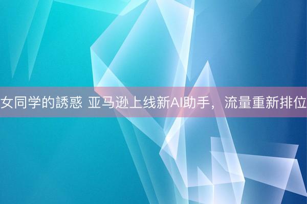 女同学的誘惑 亚马逊上线新AI助手，流量重新排位