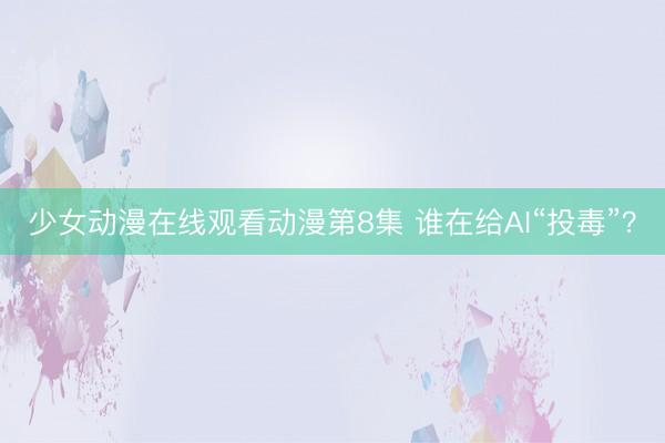 少女动漫在线观看动漫第8集 谁在给AI“投毒”？