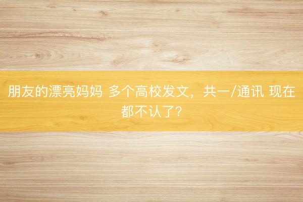 朋友的漂亮妈妈 多个高校发文，共一/通讯 现在都不认了？