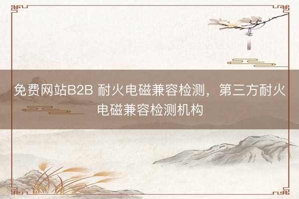免费网站B2B 耐火电磁兼容检测,第三方耐火电磁兼容检测机构