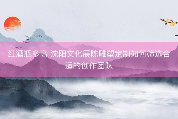 红酒瓶多高 沈阳文化展陈雕塑定制如何筛选合适的创作团队