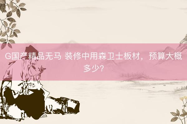 G国产精品无马 装修中用森卫士板材，预算大概多少？
