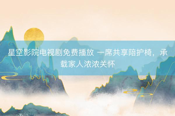 星空影院电视剧免费播放 一席共享陪护椅，承载家人浓浓关怀