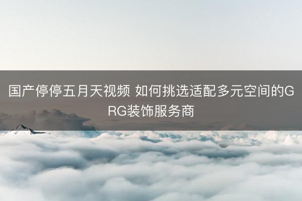 国产停停五月天视频 如何挑选适配多元空间的GRG装饰服务商